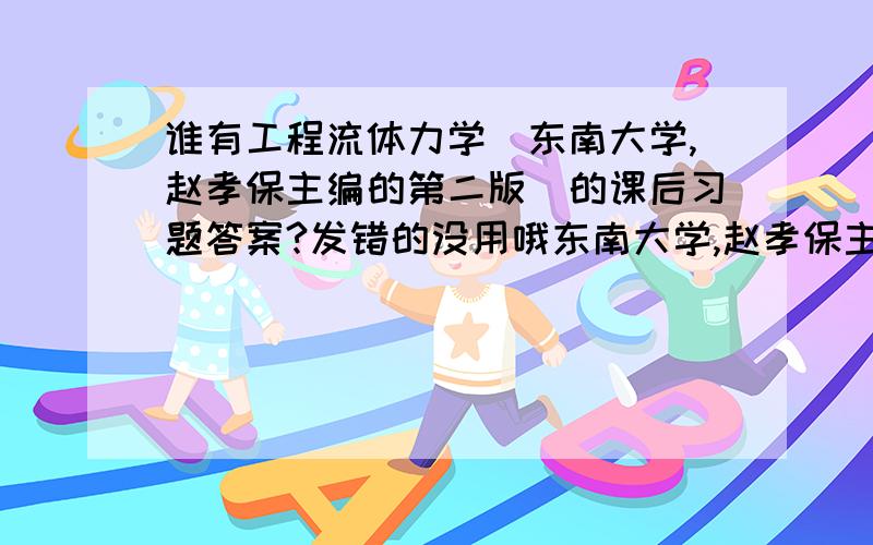 谁有工程流体力学（东南大学,赵孝保主编的第二版）的课后习题答案?发错的没用哦东南大学,赵孝保主编的第二版~时间到明天晚上11点以前.