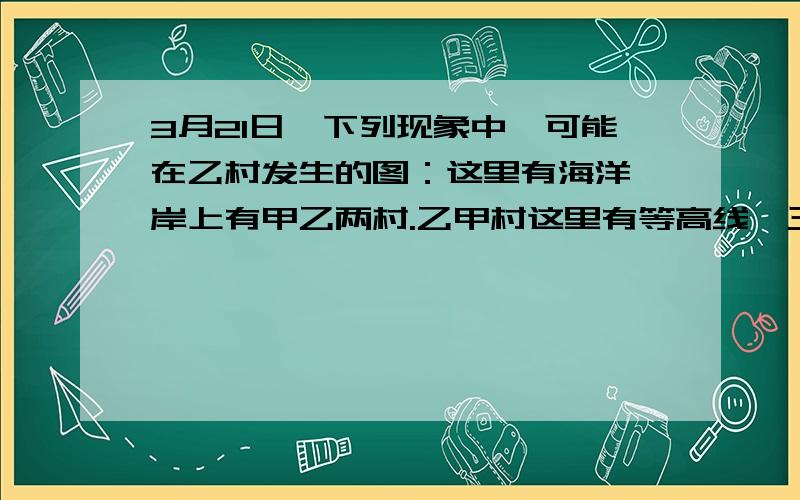 3月21日,下列现象中,可能在乙村发生的图：这里有海洋,岸上有甲乙两村.乙甲村这里有等高线,三条 100 200 300乙村这里等高线向高的地方突出,是山谷,乙村处在100这条等高线这里这里,而甲村处