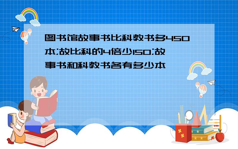 图书馆故事书比科教书多450本;故比科的4倍少150;故事书和科教书各有多少本