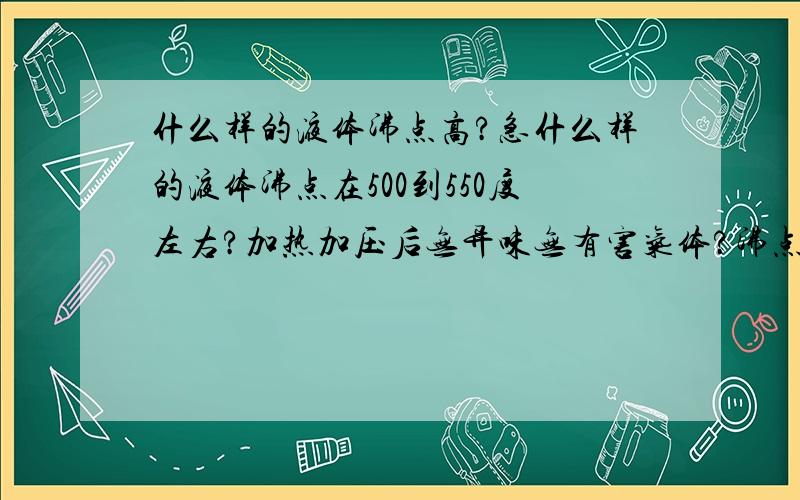 什么样的液体沸点高?急什么样的液体沸点在500到550度左右?加热加压后无异味无有害气体?沸点温度可以有些许偏差.冷却的时候是液体不？请不要玩文字游戏我要的是实实在在的答案