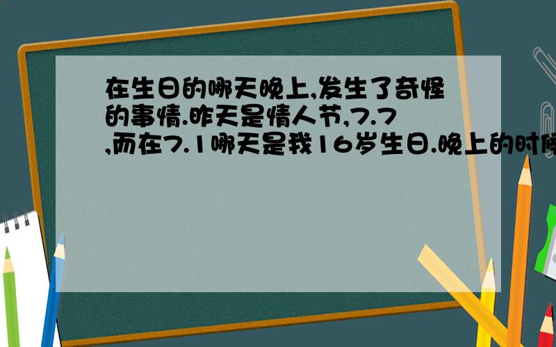 在生日的哪天晚上,发生了奇怪的事情.昨天是情人节,7.7,而在7.1哪天是我16岁生日.晚上的时候,我自己跑道楼上去睡了,家人都在楼下.都快10点了.然后看了会儿电视,大概10点半,然后我感觉隔壁