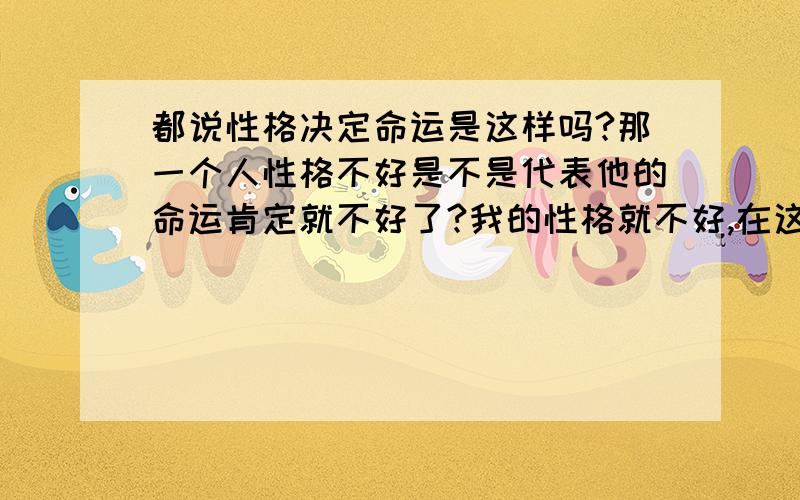 都说性格决定命运是这样吗?那一个人性格不好是不是代表他的命运肯定就不好了?我的性格就不好,在这个社会挺难的感觉.我有时候就是太沉默了,因为我真的不想说话不知道要说什么呀!而且