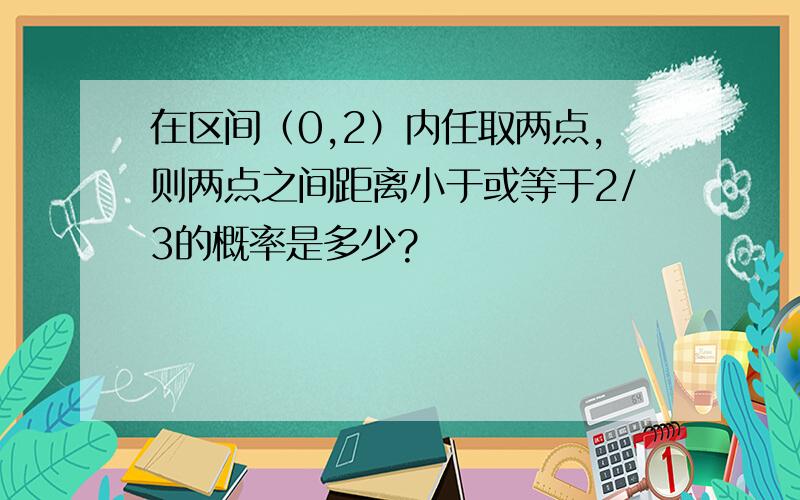 在区间（0,2）内任取两点,则两点之间距离小于或等于2/3的概率是多少?