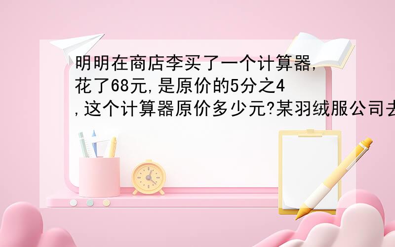 明明在商店李买了一个计算器,花了68元,是原价的5分之4,这个计算器原价多少元?某羽绒服公司去年计划生产品牌羽绒服12600件，上半年完成了全年计划的9分之5，下半年完成全年计划的5分之3