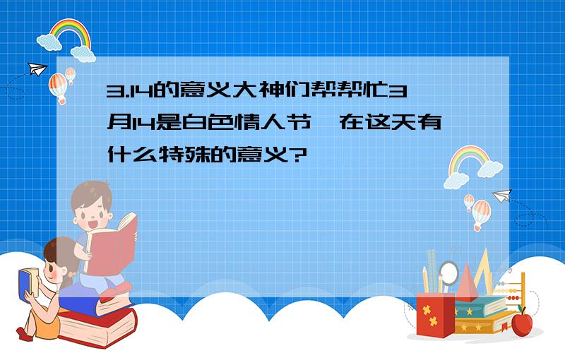 3.14的意义大神们帮帮忙3月14是白色情人节,在这天有什么特殊的意义?