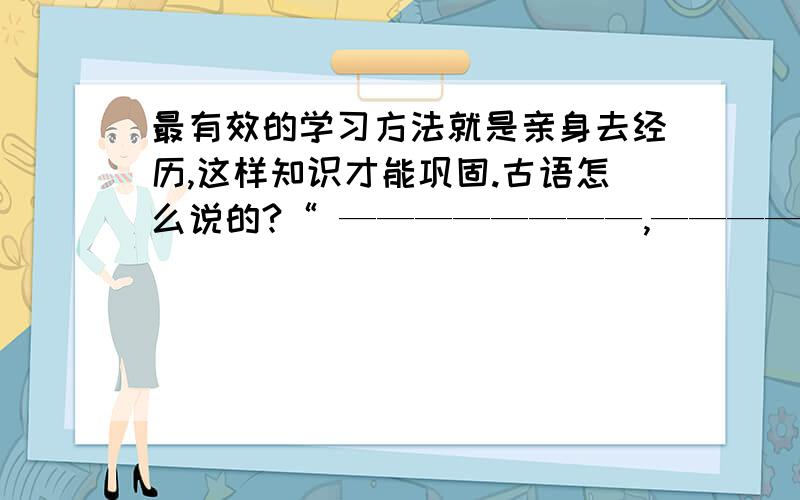 最有效的学习方法就是亲身去经历,这样知识才能巩固.古语怎么说的?“ ————————,———————— ”古人认为最有效的学习方法就是亲身去经历,这样知识才能巩固.这是一道小学