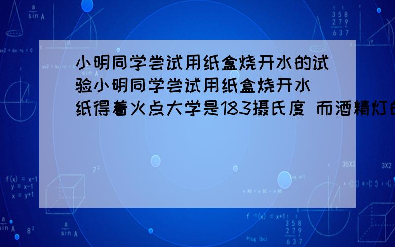 小明同学尝试用纸盒烧开水的试验小明同学尝试用纸盒烧开水 纸得着火点大学是183摄氏度 而酒精灯的火焰温度大约是400到500摄氏度 他用纸盒盛些水放到酒精灯上加热 过了一会儿水杯烧开了