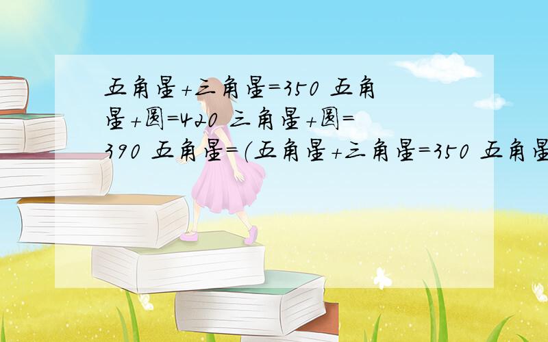 五角星+三角星=350 五角星+圆=420 三角星+圆=390 五角星=（五角星+三角星=350 五角星+圆=420 三角星+圆=390 五角星=（ ）圆=（ ）三角星（ ）