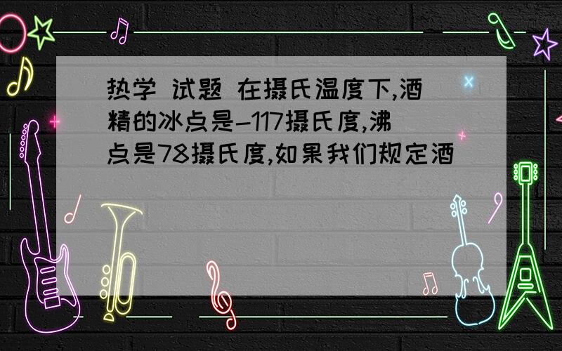 热学 试题 在摄氏温度下,酒精的冰点是-117摄氏度,沸点是78摄氏度,如果我们规定酒