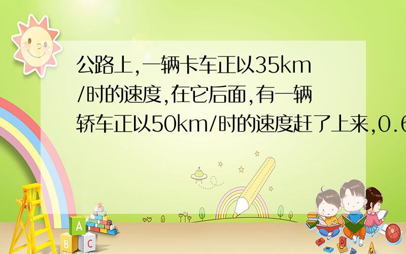 公路上,一辆卡车正以35km/时的速度,在它后面,有一辆轿车正以50km/时的速度赶了上来,0.6小时后,两车两车相遇,那么原先卡车与轿车相距几千米