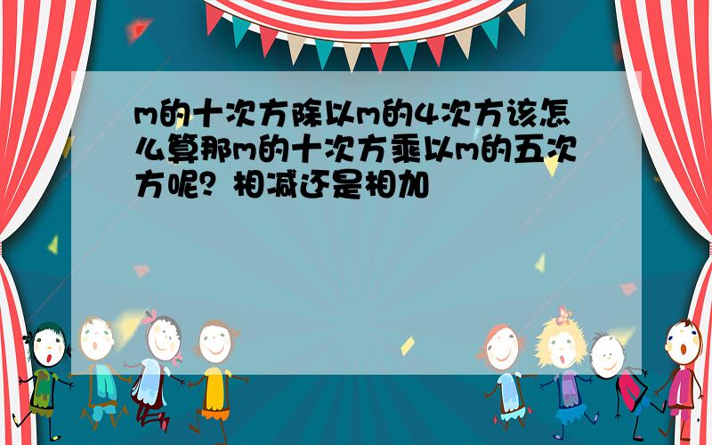 m的十次方除以m的4次方该怎么算那m的十次方乘以m的五次方呢？相减还是相加