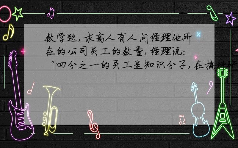 数学题,求高人有人问经理他所在的公司员工的数量,经理说：“四分之一的员工是知识分子,在搞科研；一半的员工在一线搞生产；七分之一的员工在搞后勤,还有剩下不足6位在家病休：你知