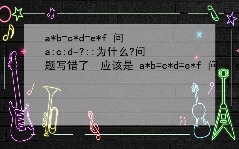 a*b=c*d=e*f 问 a:c:d=?::为什么?问题写错了  应该是 a*b=c*d=e*f 问 a:c:e=?:: 为什么?