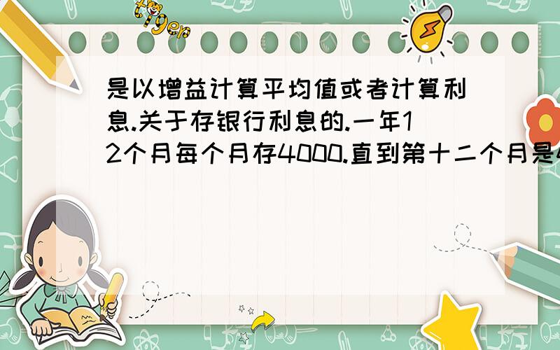 是以增益计算平均值或者计算利息.关于存银行利息的.一年12个月每个月存4000.直到第十二个月是48000.以余额宝单日利息计算,当日每万份收益：1.2082 可能就是百分之0.012082求一年后收益.