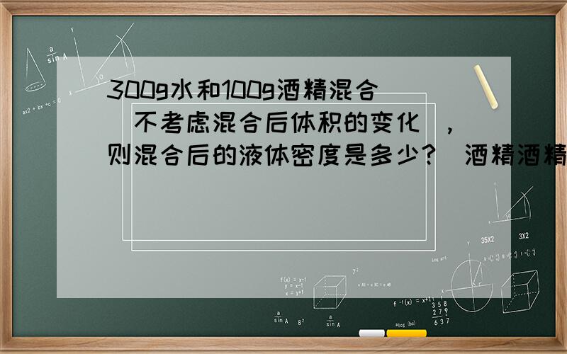 300g水和100g酒精混合(不考虑混合后体积的变化),则混合后的液体密度是多少?(酒精酒精密度为0.8g每立方厘米!公式!