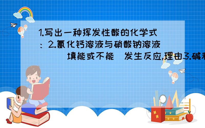 1.写出一种挥发性酸的化学式：2.氯化钙溶液与硝酸钠溶液（）（填能或不能）发生反应,理由3.碱和盐反应时、反应物必须都是可溶的.请写出一个碱和盐反映的化学方程式