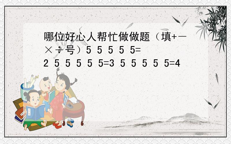 哪位好心人帮忙做做题（填+－×÷号）5 5 5 5 5=2 5 5 5 5 5=3 5 5 5 5 5=4