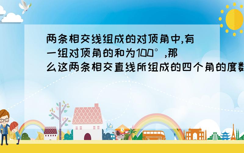 两条相交线组成的对顶角中,有一组对顶角的和为100°,那么这两条相交直线所组成的四个角的度数分别是