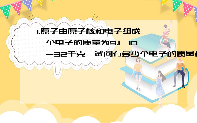 1.原子由原子核和电子组成,一个电子的质量为9.1×10^-32千克,试问有多少个电子的质量相加才等于1克?2.小明体检时量的身高是1.65米,在1..5..6这三个数中,_______________是精确的,_______是估计的.3.体