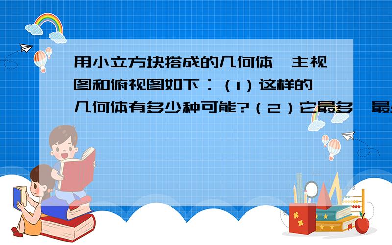 用小立方块搭成的几何体,主视图和俯视图如下：（1）这样的几何体有多少种可能?（2）它最多、最少各需多少个小立方体?□ □□□ □□□（俯视图） 注意这些方块上下都是连在一起的□