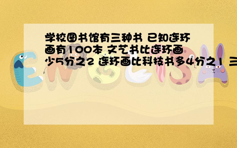 学校图书馆有三种书 已知连环画有100本 文艺书比连环画少5分之2 连环画比科技书多4分之1 三种书共多少本