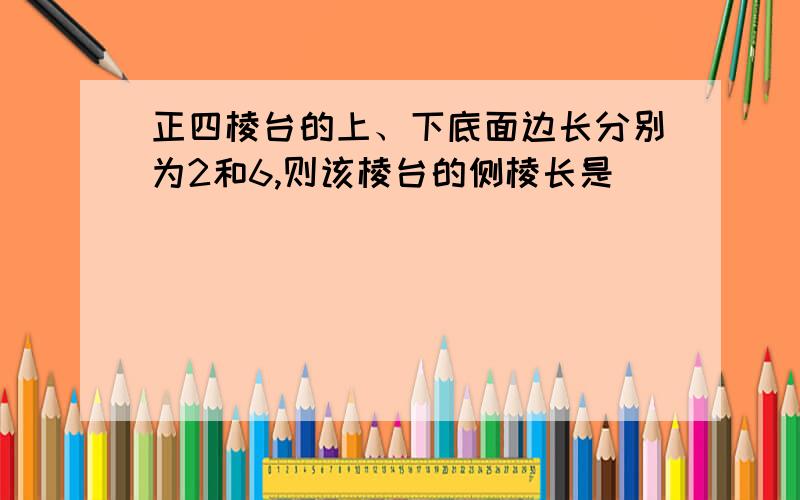 正四棱台的上、下底面边长分别为2和6,则该棱台的侧棱长是