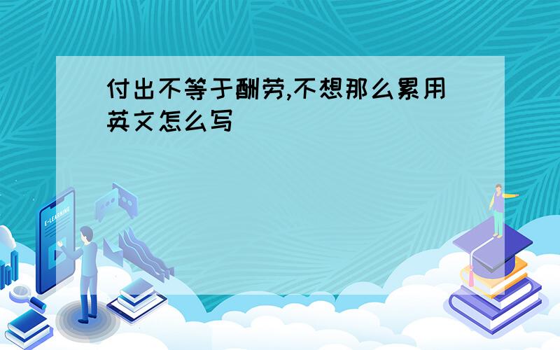 付出不等于酬劳,不想那么累用英文怎么写