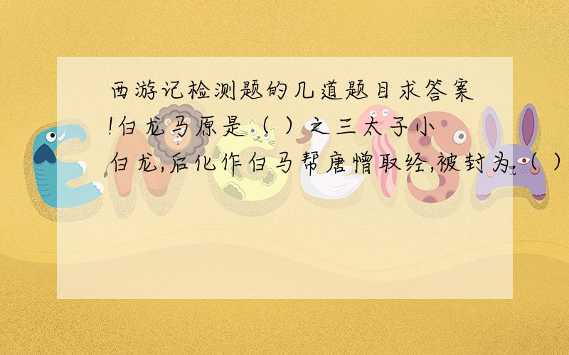 西游记检测题的几道题目求答案!白龙马原是（ ）之三太子小白龙,后化作白马帮唐憎取经,被封为（ ）后在化龙池中得复原身,盘绕在大雷音寺的（ ）上.孙悟空从菩提祖师处学到( )、（ ）等