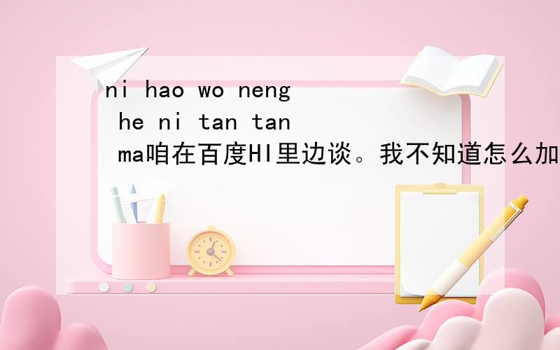 ni hao wo neng he ni tan tan ma咱在百度HI里边谈。我不知道怎么加你