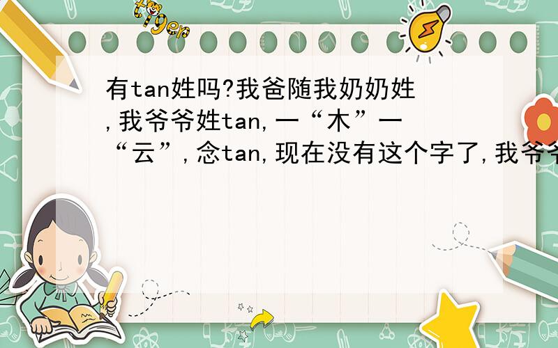 有tan姓吗?我爸随我奶奶姓,我爷爷姓tan,一“木”一“云”,念tan,现在没有这个字了,我爷爷说这字在老字典里有,现在念yun,各位帮我查查tan姓的来源!