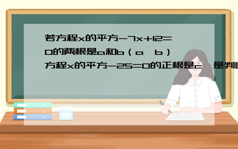 若方程x的平方-7x+12=0的两根是a和b（a>b）,方程x的平方-25=0的正根是c,是判断以a,b,c为边的三角形是否存在若存在,求出它的面积,若不存在请说明理由