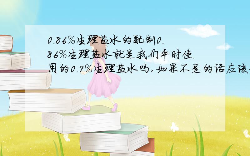 0.86%生理盐水的配制0.86%生理盐水就是我们平时使用的0.9%生理盐水吗,如果不是的话应该如何配制呢?