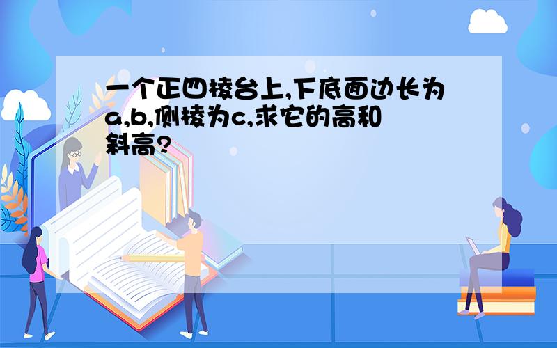 一个正四棱台上,下底面边长为a,b,侧棱为c,求它的高和斜高?