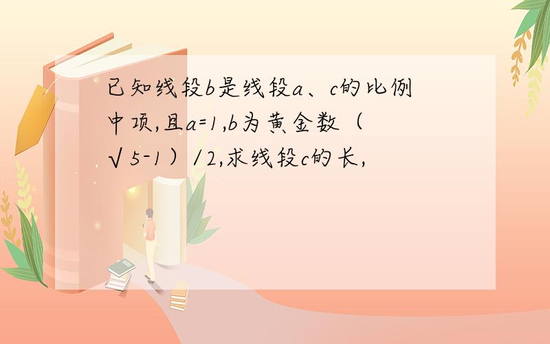 已知线段b是线段a、c的比例中项,且a=1,b为黄金数（√5-1）/2,求线段c的长,