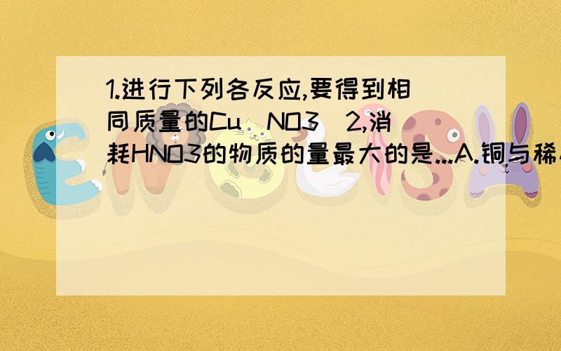 1.进行下列各反应,要得到相同质量的Cu（NO3)2,消耗HNO3的物质的量最大的是...A.铜与稀硝酸 B.铜与浓硝酸 C.氧化铜与浓硝酸酸 D.氢氧化铜与稀硝酸 2.38.4毫克铜跟适量浓硝酸反应,铜全部作用后,