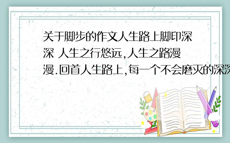 关于脚步的作文人生路上脚印深深 人生之行悠远,人生之路漫漫.回首人生路上,每一个不会磨灭的深深脚印都记录着你的风风雨雨,每一个不能忘却的足迹都铭刻着你的深深记忆,每一个不可抹