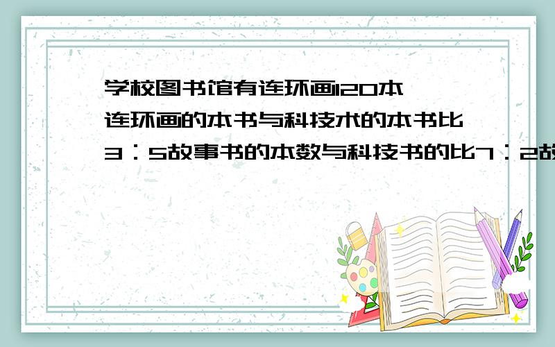 学校图书馆有连环画120本,连环画的本书与科技术的本书比3：5故事书的本数与科技书的比7：2故事书多少本?