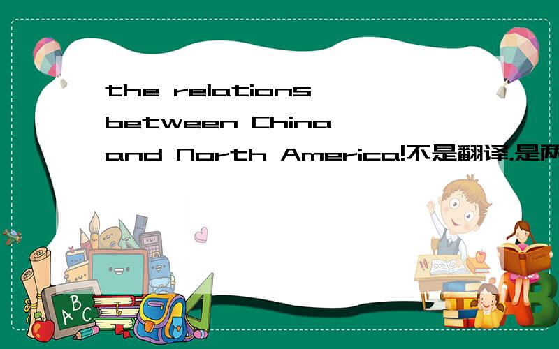 the relations between China and North America!不是翻译，是两者之间的关系，包括很多的那种，比如说：贸易，文化、经济等方面。所以能不能麻烦给点具体的答案。