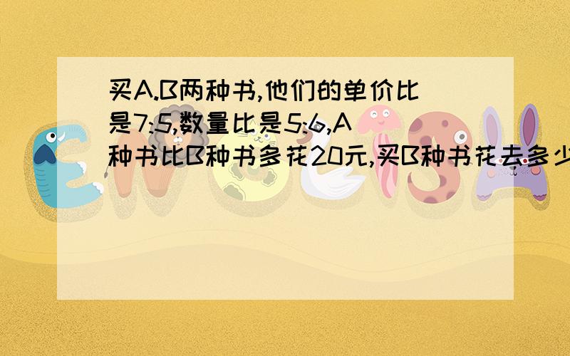 买A.B两种书,他们的单价比是7:5,数量比是5:6,A种书比B种书多花20元,买B种书花去多少元