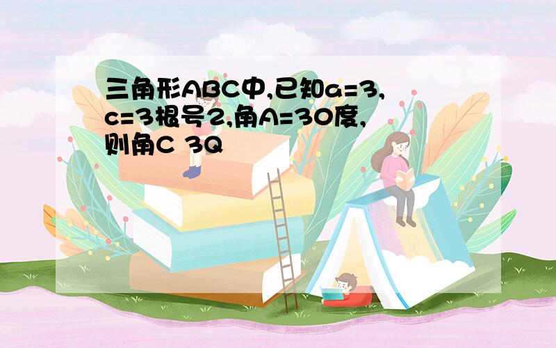 三角形ABC中,已知a=3,c=3根号2,角A=30度,则角C 3Q