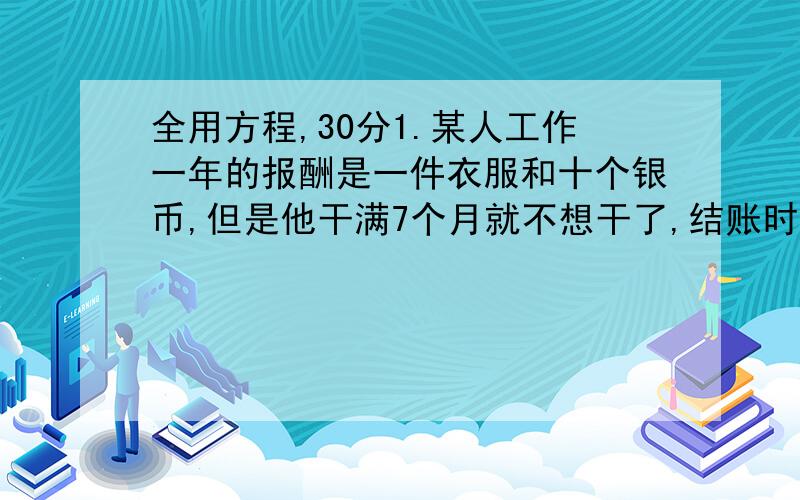 全用方程,30分1.某人工作一年的报酬是一件衣服和十个银币,但是他干满7个月就不想干了,结账时,给了他一件衣服和2个银币,问衣服值多少银币?2.A型机器和B型机器生2.A型机器和B型机器生产同