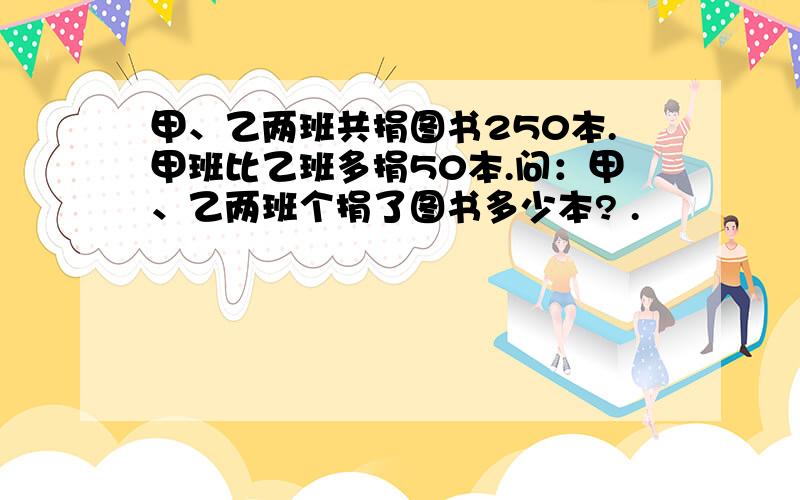 甲、乙两班共捐图书250本.甲班比乙班多捐50本.问：甲、乙两班个捐了图书多少本? .