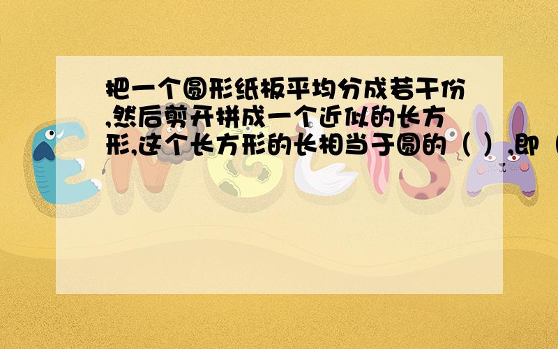 把一个圆形纸板平均分成若干份,然后剪开拼成一个近似的长方形,这个长方形的长相当于圆的（ ）,即（ ）