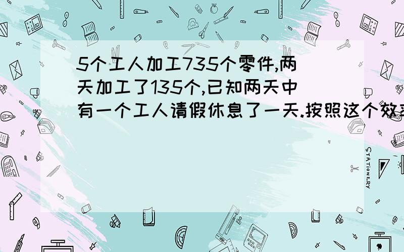 5个工人加工735个零件,两天加工了135个,已知两天中有一个工人请假休息了一天.按照这个效率,如果以后几天无人请假,还有多少天完成任务?