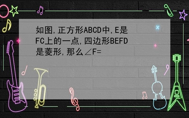 如图,正方形ABCD中,E是FC上的一点,四边形BEFD是菱形,那么∠F=