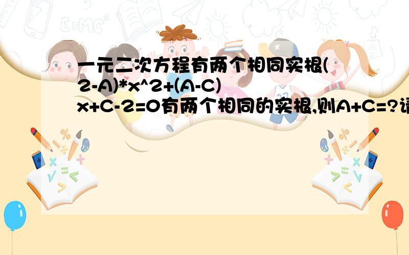 一元二次方程有两个相同实根(2-A)*x^2+(A-C)x+C-2=0有两个相同的实根,则A+C=?请大侠告诉我思路与答案谢谢!（2-A）*X^2+(A-C)X+C-2=0 请告诉我思路