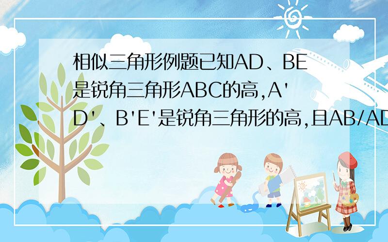 相似三角形例题已知AD、BE是锐角三角形ABC的高,A'D'、B'E'是锐角三角形的高,且AB/AD=A'B'/A'D',角C=角C',证明AD*B'E'=A'D'*BE.