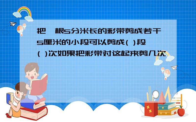 把一根5分米长的彩带剪成若干5厘米的小段可以剪成( )段( )次如果把彩带对这起来剪几次