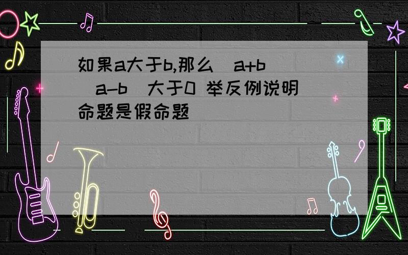 如果a大于b,那么(a+b)(a-b)大于0 举反例说明命题是假命题