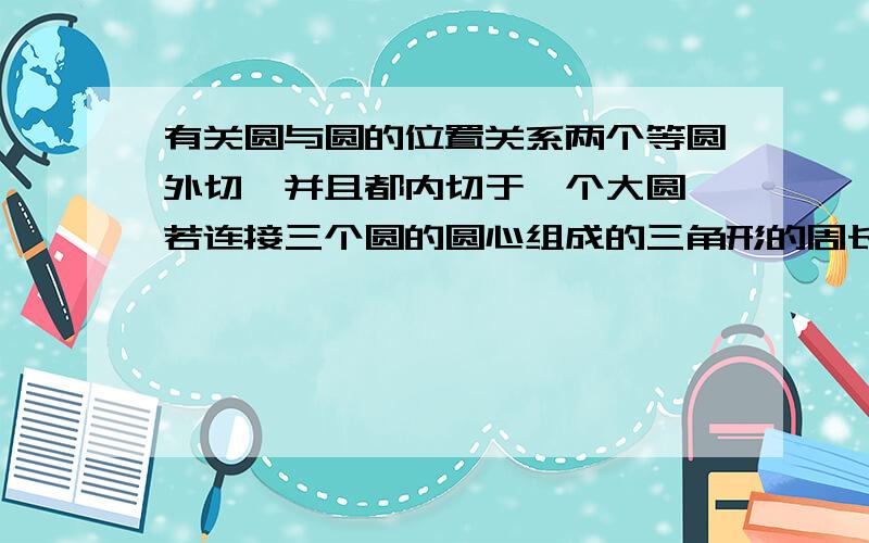 有关圆与圆的位置关系两个等圆外切,并且都内切于一个大圆,若连接三个圆的圆心组成的三角形的周长为36,则大圆的半径为多少?